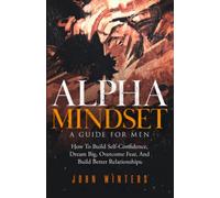 Alpha Mindset -A Guide For Men: How To Build Self-Confidence, Dream Big, Overcome Fear, And Build Better Relationships: 5 (Books for Men Self Help)
