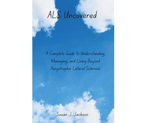ALS Uncovered: A Complete Guide to Understanding, Managing, and Living Beyond Amyotrophic Lateral Sclerosis