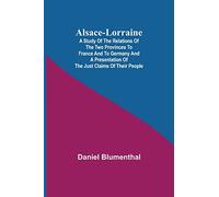 Alsace-Lorraine; A Study of the Relations of the Two Provinces to France and to Germany and a Presentation of the Just Claims of Their People
