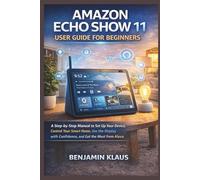 Amazon Echo Show 11 User Guide for Beginners: A Step-by-Step Manual to Set Up Your Device, Control Your Smart Home, Use the Display with Confidence, and Get the Most from Alexa