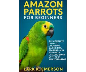 Amazon Parrots for Beginners: The Complete Guide to Choosing, Caring For, Training, and Building a Lifelong Bond With Your Amazon Parrot