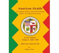 American Alcalde Los Angeles History Chronicled Through Stories of its Mayoral Elections: Volume I: 1848 - 1859 Birth of an American City
