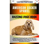 AMERICAN COCKER SPANIEL RAISING DOGS BOOK: Beginners Training Guide To Raising Your Perfect Companion From Puppy To Old Age + Buying, Socializing, Care, Feeding, Health, Breeding And More