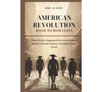 AMERICAN REVOLUTION: ROAD TO REBELLION: What Really Happened Between Britain and Its Colonies Before the Shots Were Fired