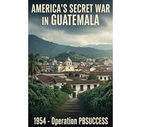 AMERICA'S SECRET WAR IN GUATEMALA: 1954 - Operation PBSUCCESS and the Coup That Cursed a Nation