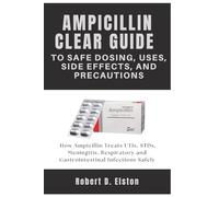 AMPICILLIN CLEAR GUIDE To Safe Dosing, Uses, Side Effects, and Precautions: How Ampicillin Treats UTIs, STDs, Meningitis, Respiratory and Gastrointestinal Infections Safely