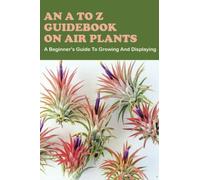An A To Z Guidebook On Air Plants: A Beginner's Guide To Growing And Displaying