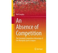 An Absence of Competition: The Sustained Competitive Advantage of the Monopoly Sports Leagues: 5 (Sports Economics, Management and Policy, 5)