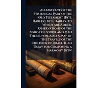 An Abstract of the Historical Part of the Old Testament [By E. Harley]. by E. Harley. to Which Are Added, Observations of the Bishop of Sodor and Man ... Ii. an Essay for Composing a Harmony Betw