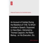 An Account of Carlisle During the Rebellion of 1745. To Which is Added a Speech, Supposed to Have Been, Delivered by Thomas Cappoch, the Rebel-Bishop,? on His Execution, Etc.