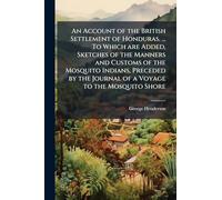 An Account of the British Settlement of Honduras. ... To Which are Added, Sketches of the Manners and Customs of the Mosquito Indians, Preceded by the Journal of a Voyage to the Mosquito Shore