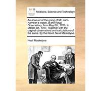 An Account of the Going of Mr. John Harrison's Watch, at the Royal Observatory, from May 6th, 1766, to March 4th, 1767. Together with the Original ... of the Same. by the Revd. Nevil Maskelyne.