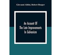 An Account Of The Late Improvements In Galvanism: With A Series Of Curious And Interesting Experiments Performed Before The Commissioners Of The ... Lately In The Anatomical Theatres Of London
