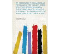 An Account of the Roman Road from Allchester to Dorchester, and Other Roman Remains in the Neighbourhood:: Being the Substance of a Paper Read to the Ashmolean Society, Nov. 9, 1840