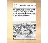 An Account of the Siege of Chester: During the Civil Wars Between King Charles I. and His Parliament