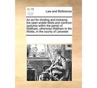 An act for dividing and inclosing the open arable fields and common pastures within the parish of Waltham, otherwise Waltham in the Wolds, in the county of Leicester.
