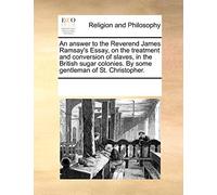 An Answer to the Reverend James Ramsay's Essay, on the Treatment and Conversion of Slaves, in the British Sugar Colonies. by Some Gentleman of St. Christopher.