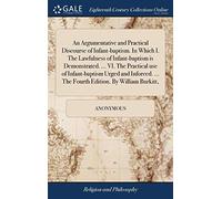 An Argumentative and Practical Discourse of Infant-Baptism. in Which I. the Lawfulness of Infant-Baptism Is Demonstrated. ... VI. the Practical Use of ... ... the Fourth Edition. by William Burkitt,