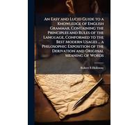 An Easy and Lucid Guide to a Knowledge of English Grammar, Containing the Principles and Rules of the Language, Conformed to the Best Modern Usages ... the Derivation and Original Meaning of Words
