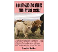 AN EASY GUIDE TO RAISING MINIATURE COWS:: A Comprehensive Manual to Learn the Tips and Tricks of Breeding, Feeding, Maintaining and Housing Mini Cows & How to Make Income Out of Them.