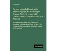 An easy method of learning the French language, tr. and arranged from dr. Ahn's 1st course, with pronunciation in English sounds by A. Arnstein: An ... from dr. Ahn's 1st course, with pronunciation