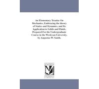 An elementary treatise on mechanics, embracing the theory of statics and dynamics, and its application to solids and fluids. Prepared for the ... Wesleyan university. By Augustus W. Smith.