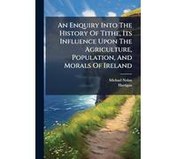 An Enquiry Into The History Of Tithe, Its Influence Upon The Agriculture, Population, And Morals Of Ireland