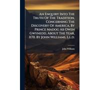 An Enquiry Into The Truth Of The Tradition, Concerning The Discovery Of America, By Prince Madog Ab Owen Gwynedd, About The Year, 1170. By John Williams, L.l.d.