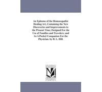 An epitome of the homoeopathic healing art, containing the new discoveries and improvements to the present time; designed for the use of families and ... companion for the physician. By B. L. Hill.