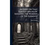 An Essay On That Earliest Species Of Idolatry, The Worship Of The Elements