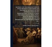 An Essay, on the Manufacture of Straw Bonnets, Containing an Historical Account of the Introduction of the Manufacture, Its Effects Upon the ... of the Inhabitants of the Several Towns In...