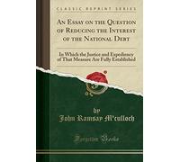 An Essay on the Question of Reducing the Interest of the National Debt: In Which the Justice and Expediency of That Measure Are Fully Established (Classic Reprint)