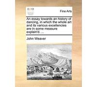 An Essay Towards an History of Dancing, in Which the Whole Art and Its Various Excellencies Are in Some Measure Explain'd. ...