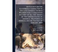 An Eulogy on the Illustrious Character of the Late General George Washington, Commander in Chief of All the Armies of the United States of ... at Ipswich, on the 7th Day of January, 1800