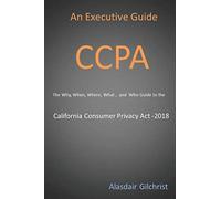 An Executive Guide CCPA: The Why, When, Where, What , and Who Guide to the California Consumer Privacy Act -2018