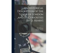 An Historical Description of the Tower of London and Its Curiosities [By D. Henry]