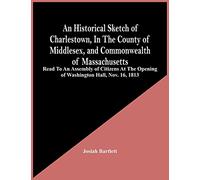 An Historical Sketch Of Charlestown, In The County Of Middlesex, And Commonwealth Of Massachusetts: Read To An Assembly Of Citizens At The Opening Of Washington Hall, Nov. 16, 1813