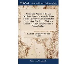 An Impartial Account of the Late Expedition Against St. Augustine Under General Oglethorpe. Occasioned by the Suppression of the Report, Made by a Committee of the General Assembly in South-Carolina,