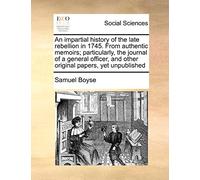 An impartial history of the late rebellion in 1745. From authentic memoirs; particularly, the journal of a general officer, and other original papers, yet unpublished