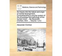 An Inquiry Into the Nature and Origin of Mental Derangement. Comprehending a Concise System of the Physiology and Pathology of the Human Mind. ... by Alexander Crichton, M.D. ... Volume 1 of 2