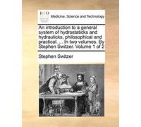 An introduction to a general system of hydrostaticks and hydraulicks, philosophical and practical. ... In two volumes. By Stephen Switzer. Volume 1 of 2