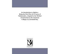 An introduction to algebra : being the first part of a course of mathematics, adapted to the method of instruction in the American colleges. By Jeremiah Day.