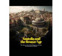 Anatolia and the Bronze Age: The History of the Earliest Kingdoms and Cities that Dominated the Region