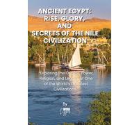 ANCIENT EGYPT: RISE, GLORY, AND SECRETS OF THE NILE CIVILIZATION: Exploring the Origins, Power, Religion, and Legacy of One of the World’s Greatest Civilizations.