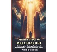 ANCIENT ORDER OF MELCHIZEDEK: Unlocking the Mystery of an Eternal Priesthood and What It Means for Your Spiritual Authority