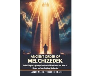 ANCIENT ORDER OF MELCHIZEDEK: Unlocking the Mystery of an Eternal Priesthood and What It Means for Your Spiritual Authority