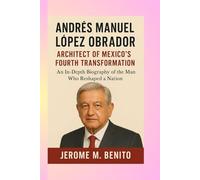 Andrés Manuel López Obrador: Architect of Mexico's Fourth Transformation: An In-Depth Biography of the Man Who Reshaped a Nation