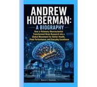 ANDREW HUBERMAN: A BIOGRAPHY: How a Visionary Neuroscientist Transformed Brain Research into a Global Movement for Better Health, Peak Performance, and Everyday Excellence