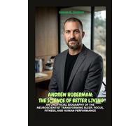 ANDREW HUBERMAN: THE SCIENCE OF BETTER LIVING: AN UNOFFICIAL BIOGRAPHY OF THE NEUROSCIENTIST TRANSFORMING SLEEP, FOCUS, FITNESS, AND HUMAN PERFORMANCE