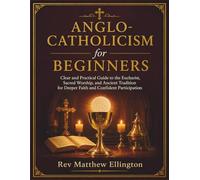 Anglo-Catholicism for Beginners: Clear and Practical Guide to the Eucharist, Sacred Worship, and Ancient Tradition for Deeper Faith and Confident Participation